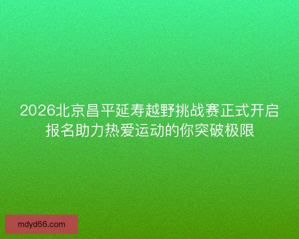 2026北京昌平延寿越野挑战赛正式开启报名助力热爱运动的你突破极限 2026北京昌平延寿越野挑战赛正式开启报名助力热爱运动的你突破极限