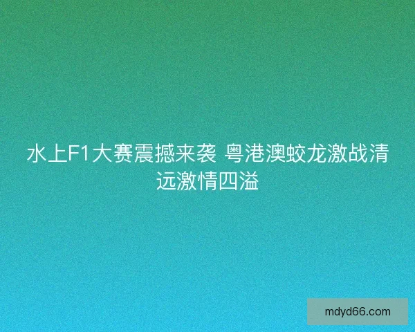水上F1大赛震撼来袭 粤港澳蛟龙激战清远激情四溢
