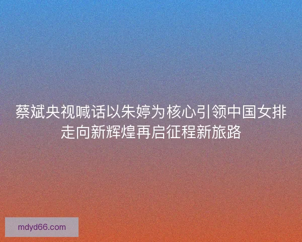 蔡斌央视喊话以朱婷为核心引领中国女排走向新辉煌再启征程新旅路