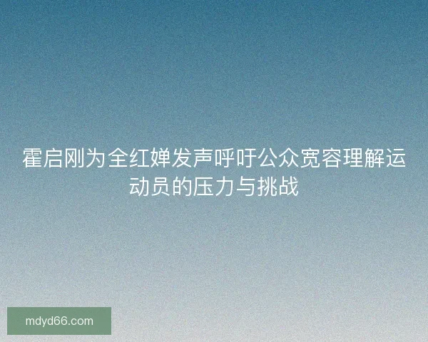 霍启刚为全红婵发声呼吁公众宽容理解运动员的压力与挑战