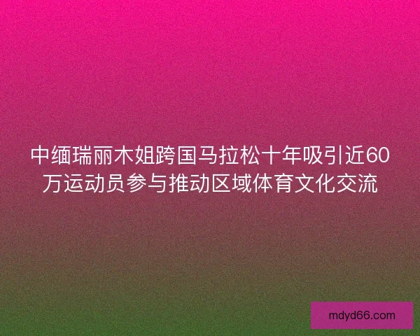 中缅瑞丽木姐跨国马拉松十年吸引近60万运动员参与推动区域体育文化交流 中缅瑞丽木姐跨国马拉松十年吸引近60万运动员参与推动区域体育文化交流