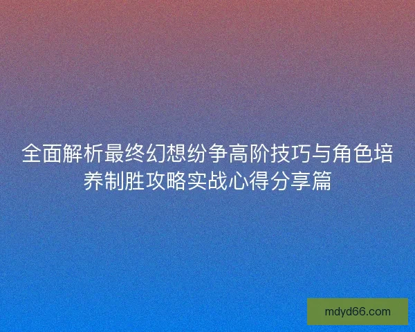 全面解析最终幻想纷争高阶技巧与角色培养制胜攻略实战心得分享篇