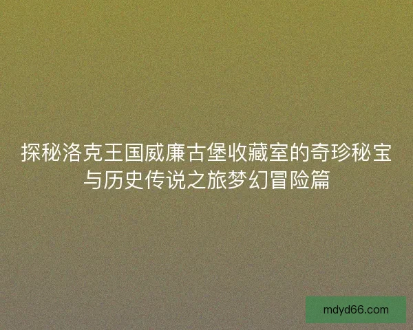 探秘洛克王国威廉古堡收藏室的奇珍秘宝与历史传说之旅梦幻冒险篇