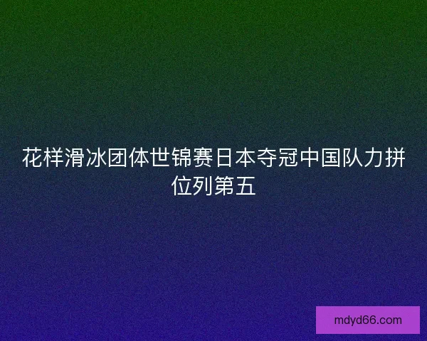 花样滑冰团体世锦赛日本夺冠中国队力拼位列第五