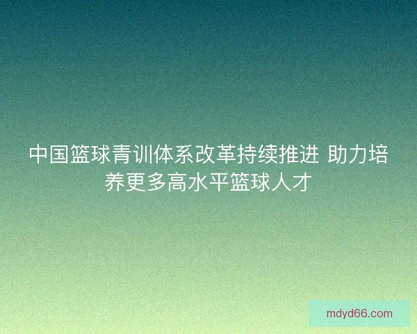 中国篮球青训体系改革持续推进 助力培养更多高水平篮球人才