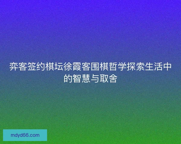 弈客签约棋坛徐霞客围棋哲学探索生活中的智慧与取舍