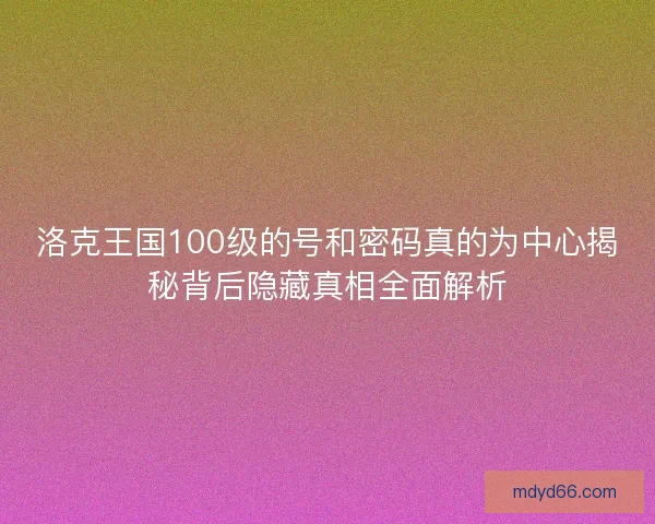 洛克王国100级的号和密码真的为中心揭秘背后隐藏真相全面解析