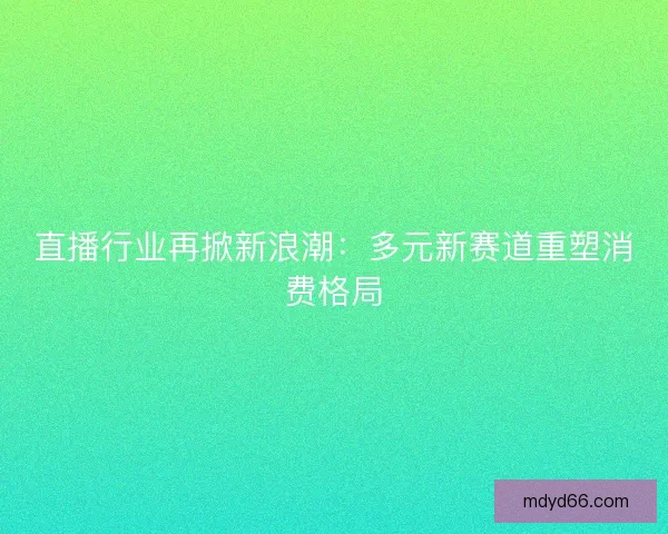 直播行业再掀新浪潮：多元新赛道重塑消费格局