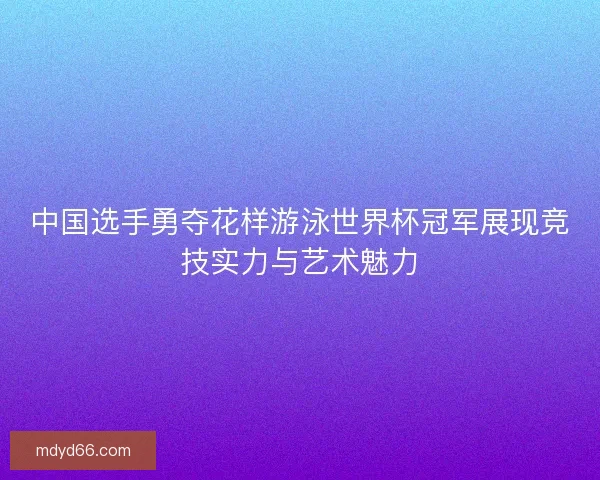 中国选手勇夺花样游泳世界杯冠军展现竞技实力与艺术魅力