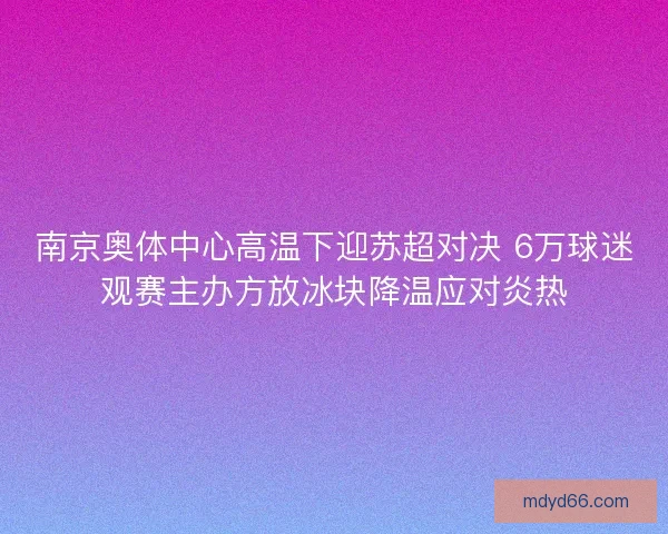 南京奥体中心高温下迎苏超对决 6万球迷观赛主办方放冰块降温应对炎热