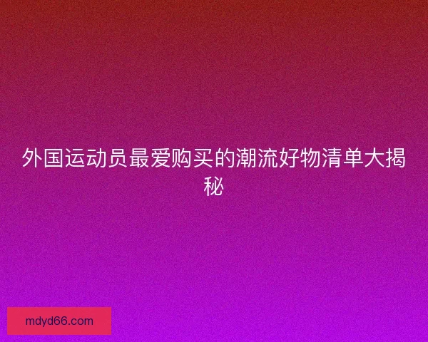 外国运动员最爱购买的潮流好物清单大揭秘