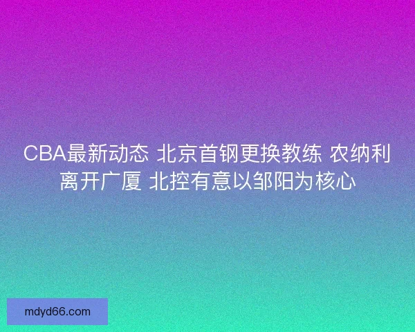 CBA最新动态 北京首钢更换教练 农纳利离开广厦 北控有意以邹阳为核心 CBA最新动态 北京首钢更换教练 农纳利离开广厦 北控有意以邹阳为核心