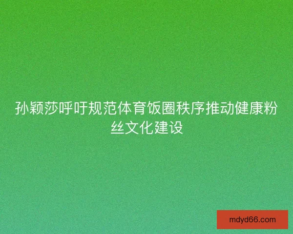 孙颖莎呼吁规范体育饭圈秩序推动健康粉丝文化建设