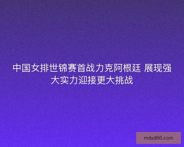 中国女排世锦赛首战力克阿根廷 展现强大实力迎接更大挑战