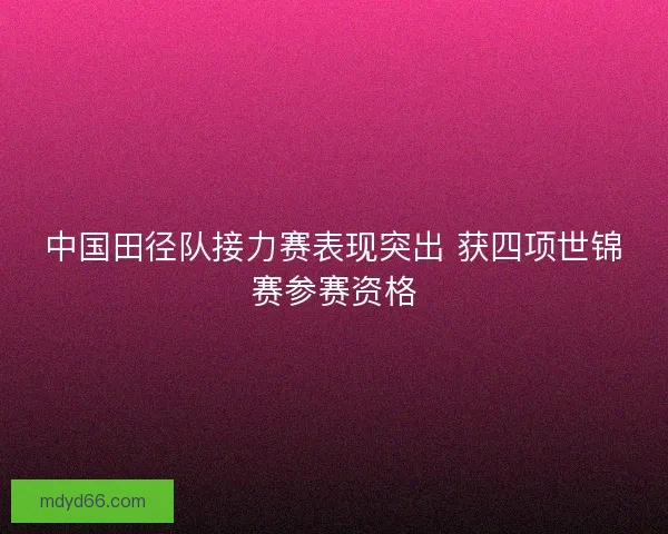 中国田径队接力赛表现突出 获四项世锦赛参赛资格 中国田径队接力赛表现突出 获四项世锦赛参赛资格