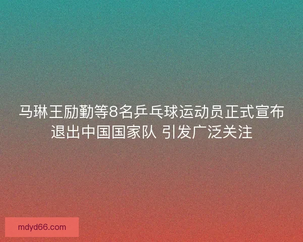 马琳王励勤等8名乒乓球运动员正式宣布退出中国国家队 引发广泛关注 马琳王励勤等8名乒乓球运动员正式宣布退出中国国家队 引发广泛关注