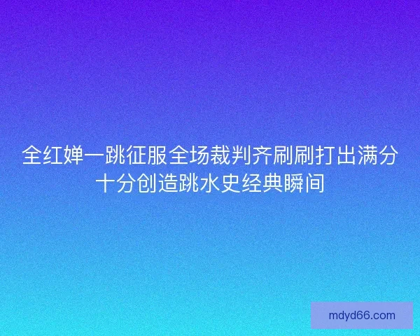 全红婵一跳征服全场裁判齐刷刷打出满分十分创造跳水史经典瞬间 全红婵一跳征服全场裁判齐刷刷打出满分十分创造跳水史经典瞬间