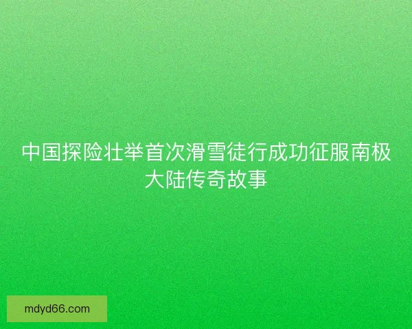 中国探险壮举首次滑雪徒行成功征服南极大陆传奇故事 中国探险壮举首次滑雪徒行成功征服南极大陆传奇故事